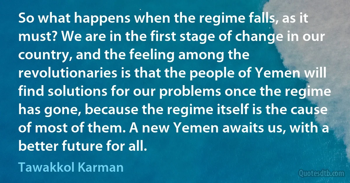 So what happens when the regime falls, as it must? We are in the first stage of change in our country, and the feeling among the revolutionaries is that the people of Yemen will find solutions for our problems once the regime has gone, because the regime itself is the cause of most of them. A new Yemen awaits us, with a better future for all. (Tawakkol Karman)