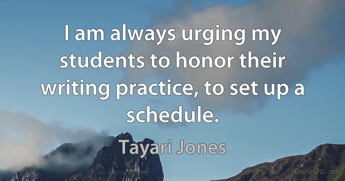 I am always urging my students to honor their writing practice, to set up a schedule. (Tayari Jones)