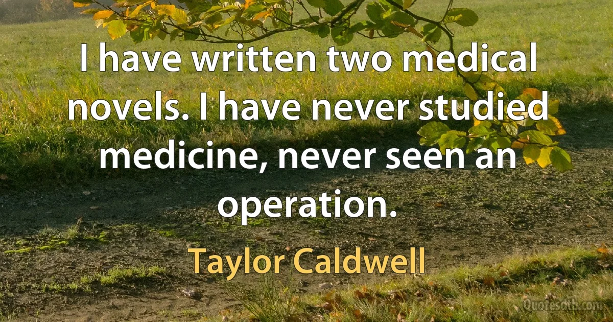 I have written two medical novels. I have never studied medicine, never seen an operation. (Taylor Caldwell)