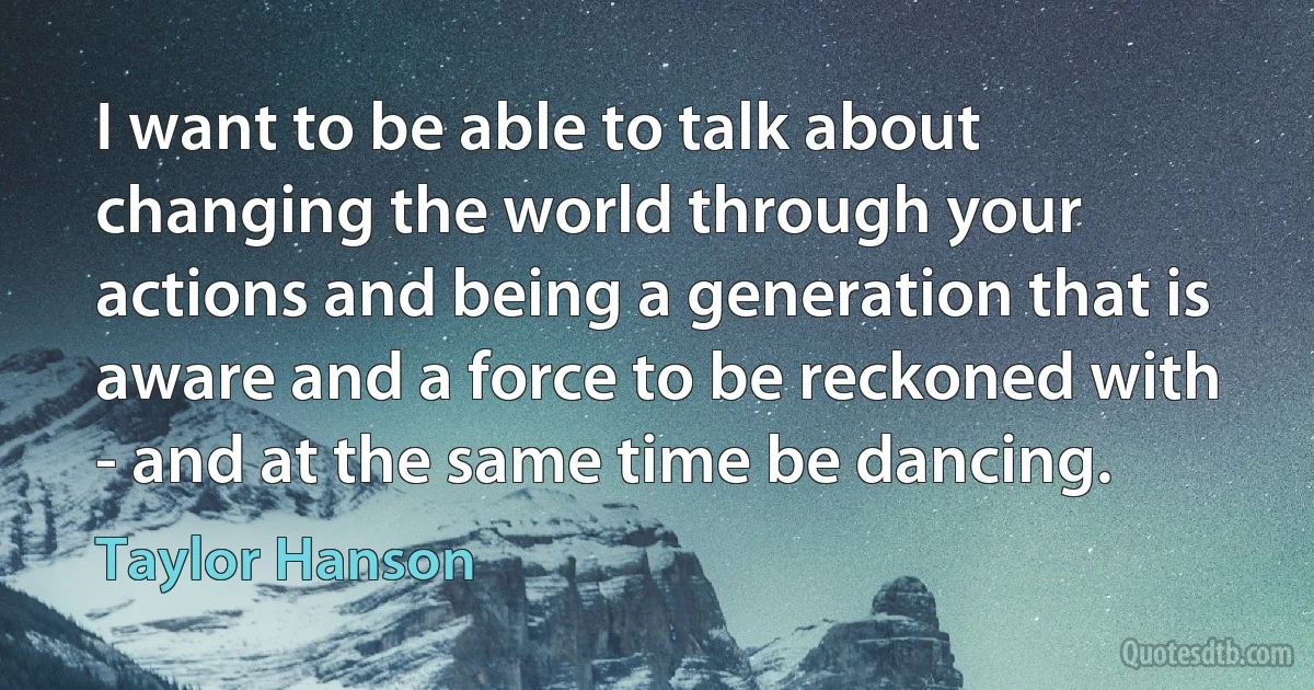 I want to be able to talk about changing the world through your actions and being a generation that is aware and a force to be reckoned with - and at the same time be dancing. (Taylor Hanson)