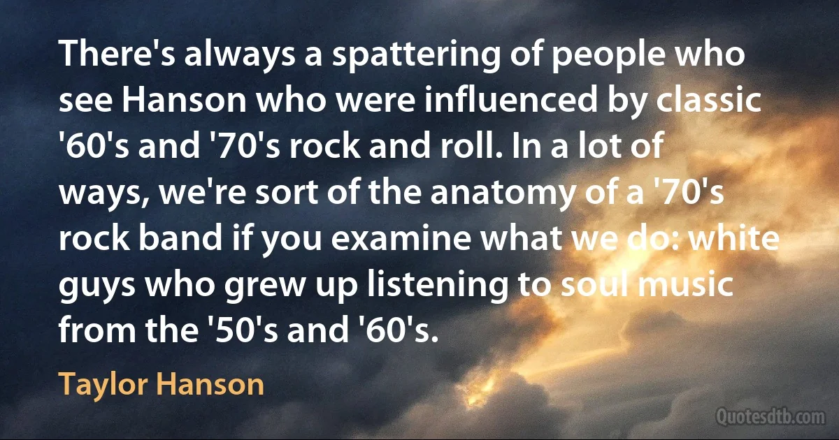 There's always a spattering of people who see Hanson who were influenced by classic '60's and '70's rock and roll. In a lot of ways, we're sort of the anatomy of a '70's rock band if you examine what we do: white guys who grew up listening to soul music from the '50's and '60's. (Taylor Hanson)