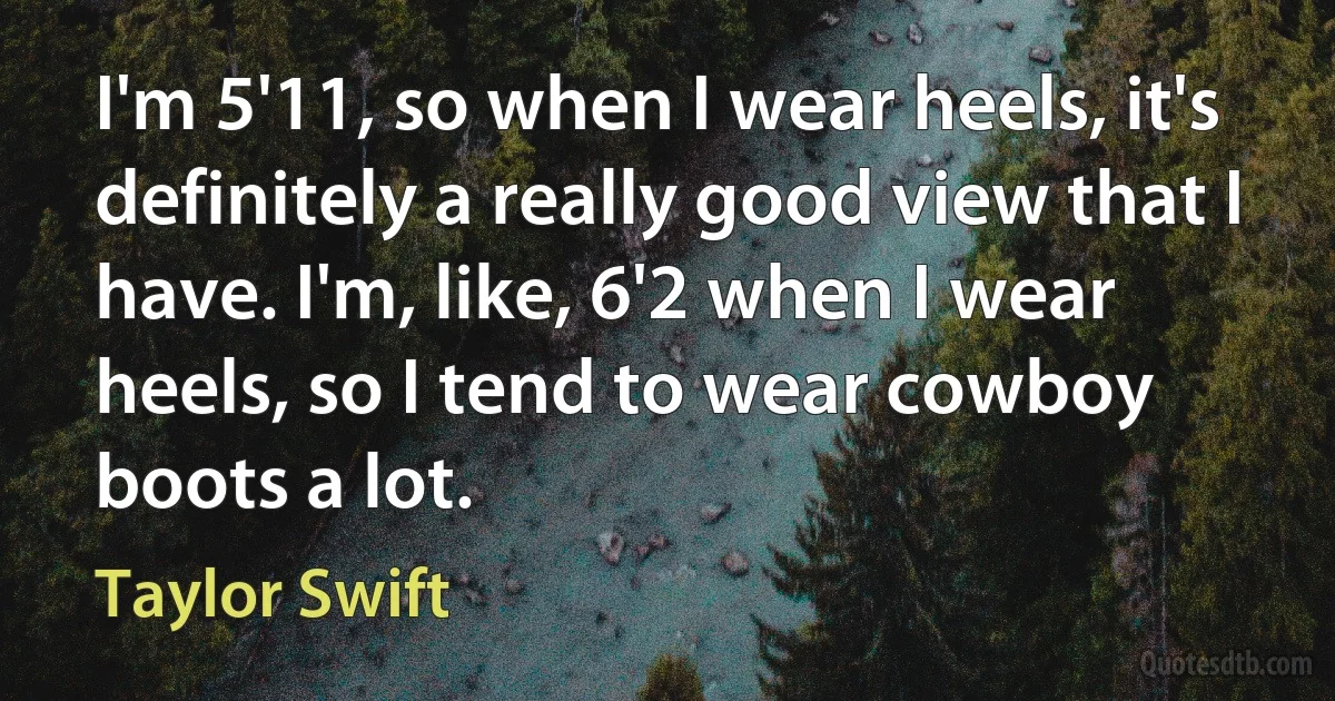 I'm 5'11, so when I wear heels, it's definitely a really good view that I have. I'm, like, 6'2 when I wear heels, so I tend to wear cowboy boots a lot. (Taylor Swift)