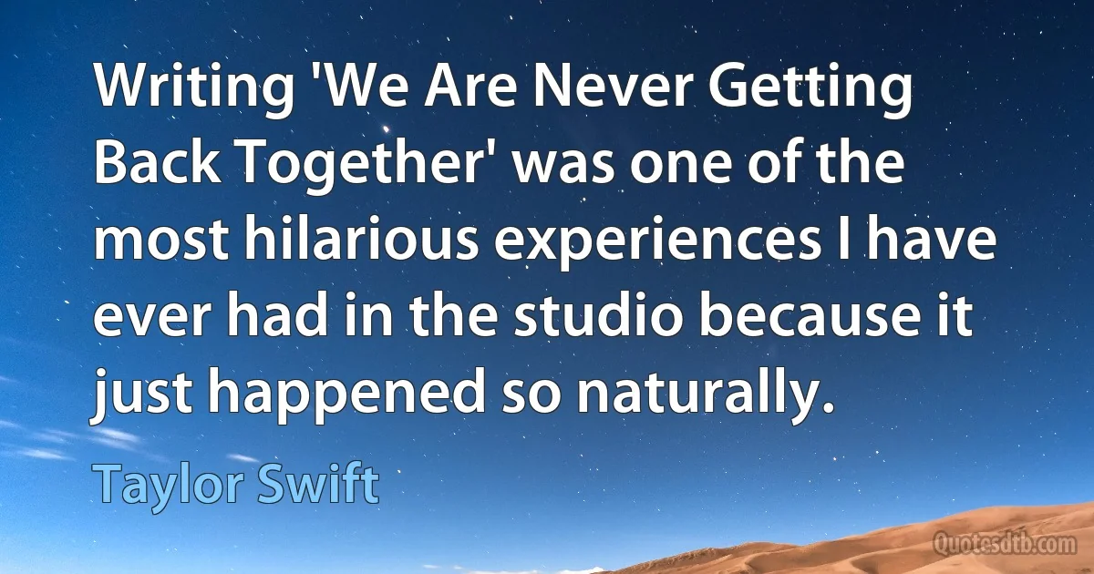 Writing 'We Are Never Getting Back Together' was one of the most hilarious experiences I have ever had in the studio because it just happened so naturally. (Taylor Swift)