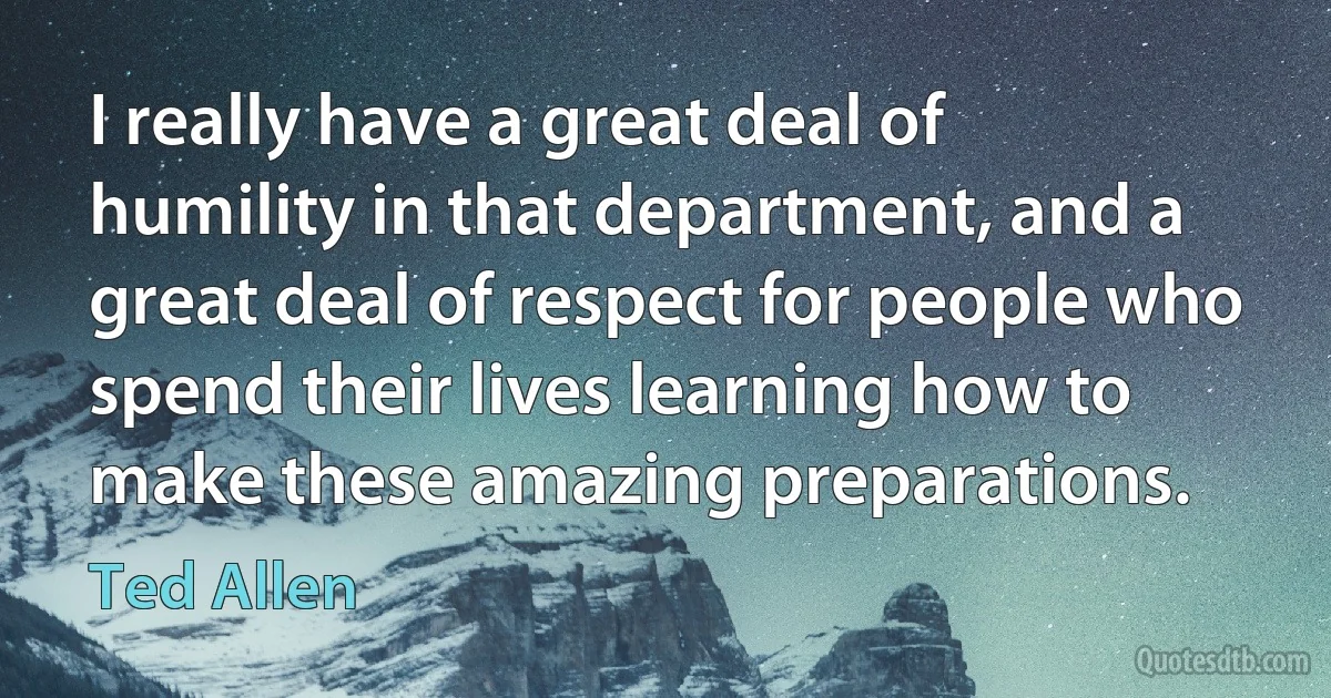 I really have a great deal of humility in that department, and a great deal of respect for people who spend their lives learning how to make these amazing preparations. (Ted Allen)