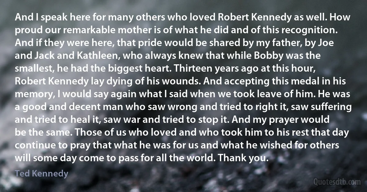 And I speak here for many others who loved Robert Kennedy as well. How proud our remarkable mother is of what he did and of this recognition. And if they were here, that pride would be shared by my father, by Joe and Jack and Kathleen, who always knew that while Bobby was the smallest, he had the biggest heart. Thirteen years ago at this hour, Robert Kennedy lay dying of his wounds. And accepting this medal in his memory, I would say again what I said when we took leave of him. He was a good and decent man who saw wrong and tried to right it, saw suffering and tried to heal it, saw war and tried to stop it. And my prayer would be the same. Those of us who loved and who took him to his rest that day continue to pray that what he was for us and what he wished for others will some day come to pass for all the world. Thank you. (Ted Kennedy)