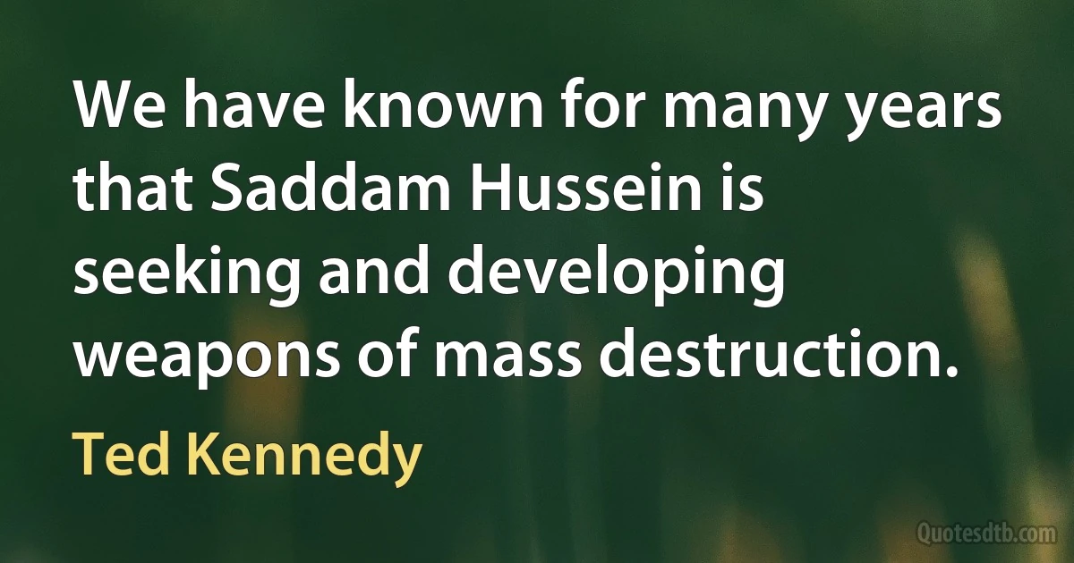 We have known for many years that Saddam Hussein is seeking and developing weapons of mass destruction. (Ted Kennedy)