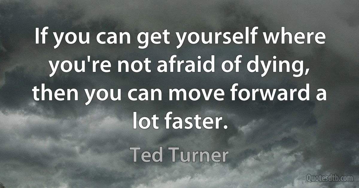 If you can get yourself where you're not afraid of dying, then you can move forward a lot faster. (Ted Turner)