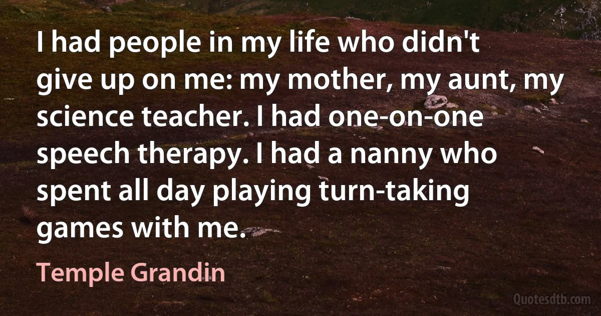 I had people in my life who didn't give up on me: my mother, my aunt, my science teacher. I had one-on-one speech therapy. I had a nanny who spent all day playing turn-taking games with me. (Temple Grandin)