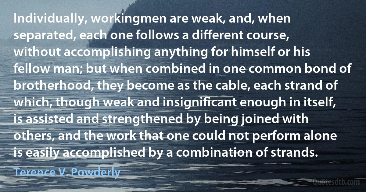 Individually, workingmen are weak, and, when separated, each one follows a different course, without accomplishing anything for himself or his fellow man; but when combined in one common bond of brotherhood, they become as the cable, each strand of which, though weak and insignificant enough in itself, is assisted and strengthened by being joined with others, and the work that one could not perform alone is easily accomplished by a combination of strands. (Terence V. Powderly)