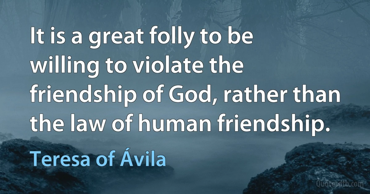 It is a great folly to be willing to violate the friendship of God, rather than the law of human friendship. (Teresa of Ávila)