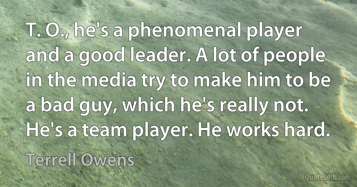 T. O., he's a phenomenal player and a good leader. A lot of people in the media try to make him to be a bad guy, which he's really not. He's a team player. He works hard. (Terrell Owens)