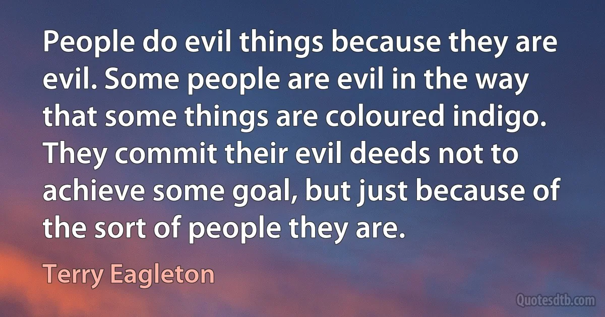 People do evil things because they are evil. Some people are evil in the way that some things are coloured indigo. They commit their evil deeds not to achieve some goal, but just because of the sort of people they are. (Terry Eagleton)