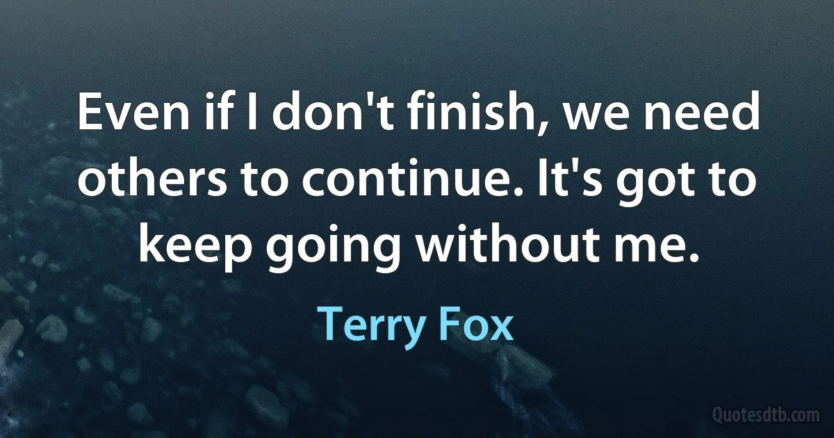 Even if I don't finish, we need others to continue. It's got to keep going without me. (Terry Fox)