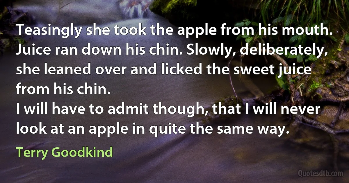 Teasingly she took the apple from his mouth. Juice ran down his chin. Slowly, deliberately, she leaned over and licked the sweet juice from his chin.
I will have to admit though, that I will never look at an apple in quite the same way. (Terry Goodkind)