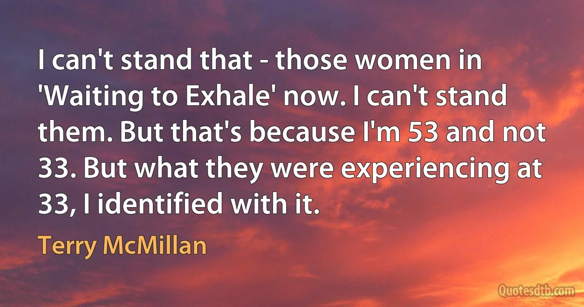 I can't stand that - those women in 'Waiting to Exhale' now. I can't stand them. But that's because I'm 53 and not 33. But what they were experiencing at 33, I identified with it. (Terry McMillan)