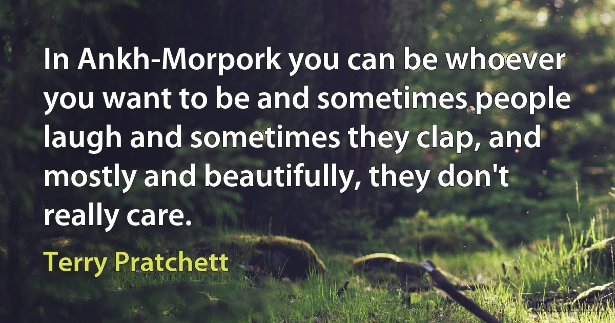 In Ankh-Morpork you can be whoever you want to be and sometimes people laugh and sometimes they clap, and mostly and beautifully, they don't really care. (Terry Pratchett)