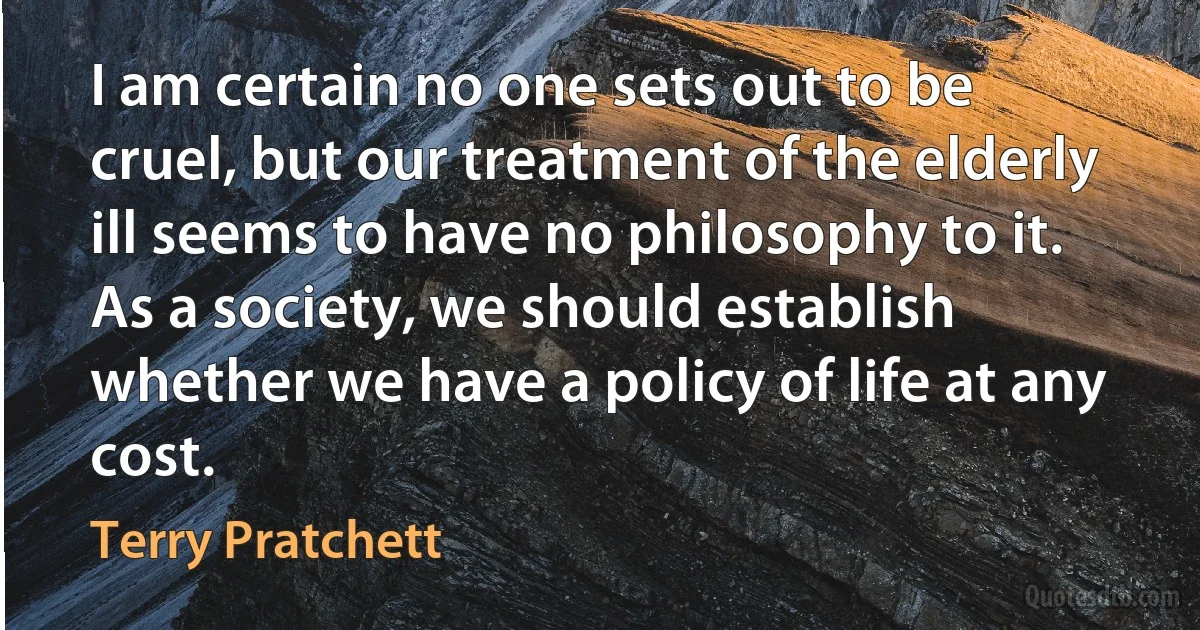 I am certain no one sets out to be cruel, but our treatment of the elderly ill seems to have no philosophy to it. As a society, we should establish whether we have a policy of life at any cost. (Terry Pratchett)