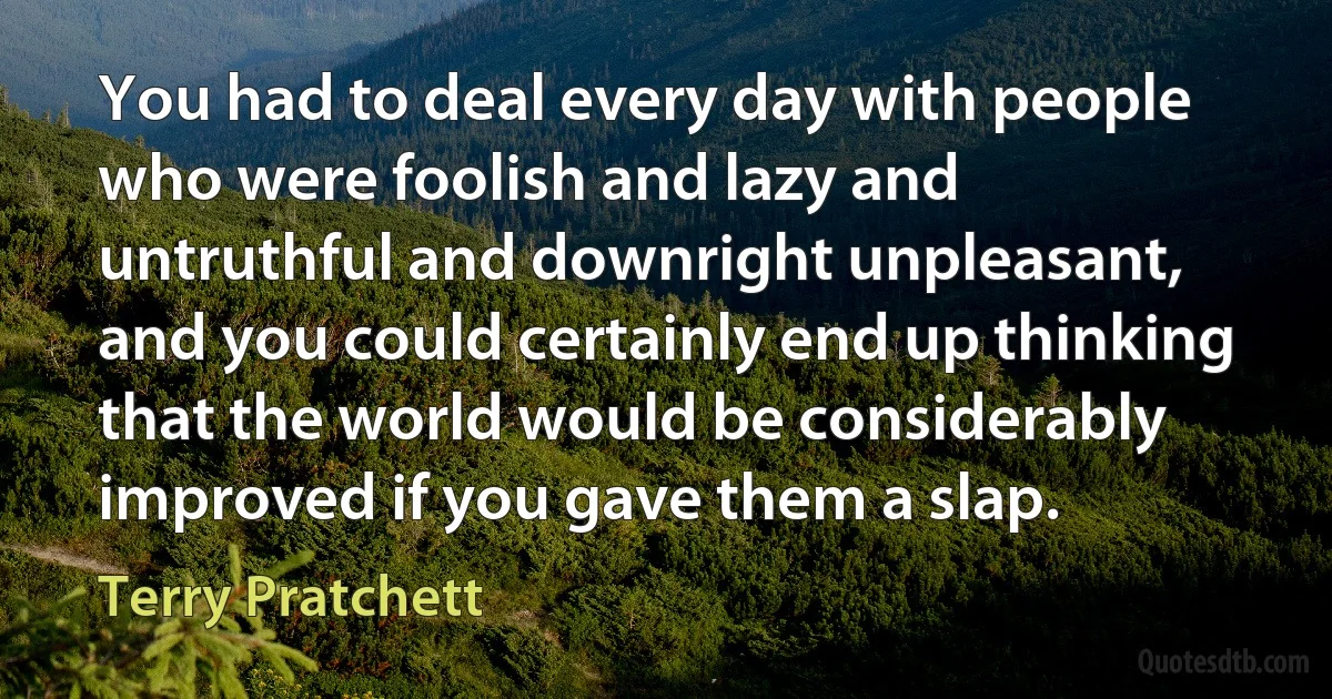 You had to deal every day with people who were foolish and lazy and untruthful and downright unpleasant, and you could certainly end up thinking that the world would be considerably improved if you gave them a slap. (Terry Pratchett)