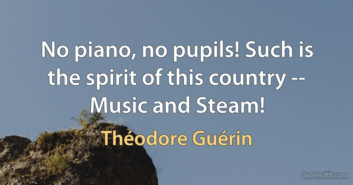 No piano, no pupils! Such is the spirit of this country -- Music and Steam! (Théodore Guérin)