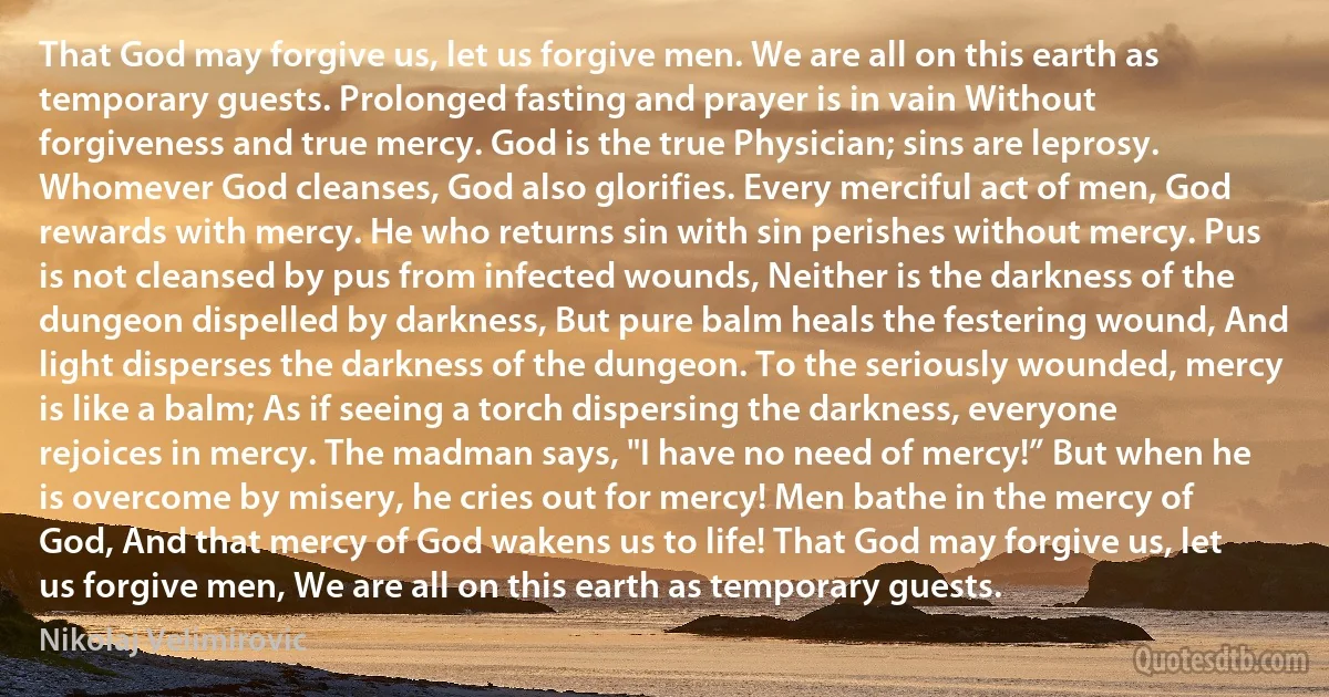 That God may forgive us, let us forgive men. We are all on this earth as temporary guests. Prolonged fasting and prayer is in vain Without forgiveness and true mercy. God is the true Physician; sins are leprosy. Whomever God cleanses, God also glorifies. Every merciful act of men, God rewards with mercy. He who returns sin with sin perishes without mercy. Pus is not cleansed by pus from infected wounds, Neither is the darkness of the dungeon dispelled by darkness, But pure balm heals the festering wound, And light disperses the darkness of the dungeon. To the seriously wounded, mercy is like a balm; As if seeing a torch dispersing the darkness, everyone rejoices in mercy. The madman says, "I have no need of mercy!” But when he is overcome by misery, he cries out for mercy! Men bathe in the mercy of God, And that mercy of God wakens us to life! That God may forgive us, let us forgive men, We are all on this earth as temporary guests. (Nikolaj Velimirovic)