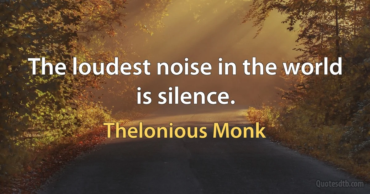 The loudest noise in the world is silence. (Thelonious Monk)