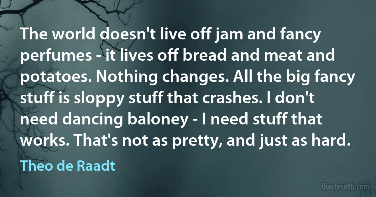 The world doesn't live off jam and fancy perfumes - it lives off bread and meat and potatoes. Nothing changes. All the big fancy stuff is sloppy stuff that crashes. I don't need dancing baloney - I need stuff that works. That's not as pretty, and just as hard. (Theo de Raadt)