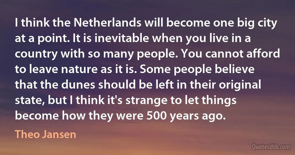 I think the Netherlands will become one big city at a point. It is inevitable when you live in a country with so many people. You cannot afford to leave nature as it is. Some people believe that the dunes should be left in their original state, but I think it's strange to let things become how they were 500 years ago. (Theo Jansen)