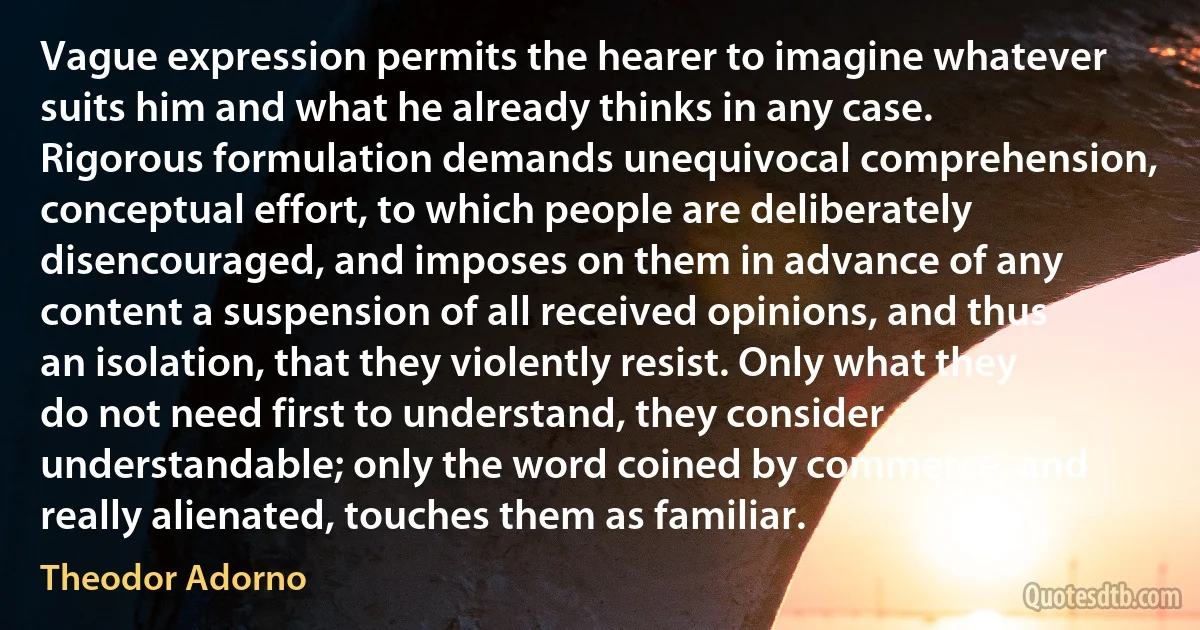 Vague expression permits the hearer to imagine whatever suits him and what he already thinks in any case. Rigorous formulation demands unequivocal comprehension, conceptual effort, to which people are deliberately disencouraged, and imposes on them in advance of any content a suspension of all received opinions, and thus an isolation, that they violently resist. Only what they do not need first to understand, they consider understandable; only the word coined by commerce, and really alienated, touches them as familiar. (Theodor Adorno)