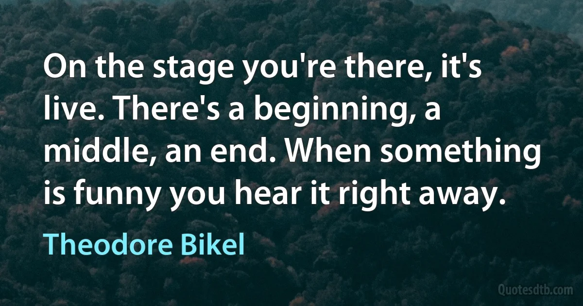 On the stage you're there, it's live. There's a beginning, a middle, an end. When something is funny you hear it right away. (Theodore Bikel)