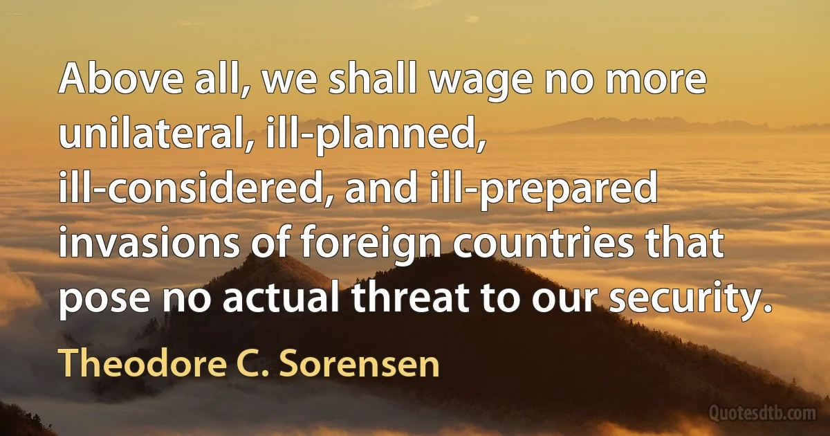 Above all, we shall wage no more unilateral, ill-planned, ill-considered, and ill-prepared invasions of foreign countries that pose no actual threat to our security. (Theodore C. Sorensen)