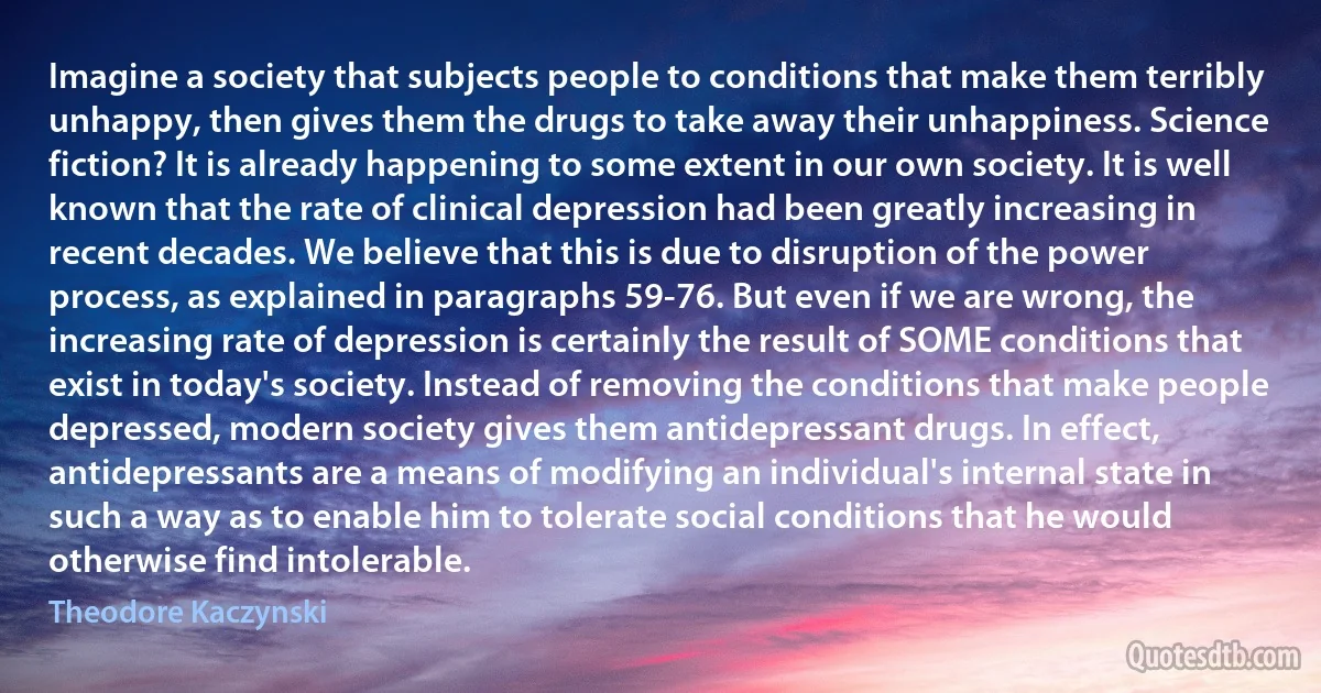 Imagine a society that subjects people to conditions that make them terribly unhappy, then gives them the drugs to take away their unhappiness. Science fiction? It is already happening to some extent in our own society. It is well known that the rate of clinical depression had been greatly increasing in recent decades. We believe that this is due to disruption of the power process, as explained in paragraphs 59-76. But even if we are wrong, the increasing rate of depression is certainly the result of SOME conditions that exist in today's society. Instead of removing the conditions that make people depressed, modern society gives them antidepressant drugs. In effect, antidepressants are a means of modifying an individual's internal state in such a way as to enable him to tolerate social conditions that he would otherwise find intolerable. (Theodore Kaczynski)