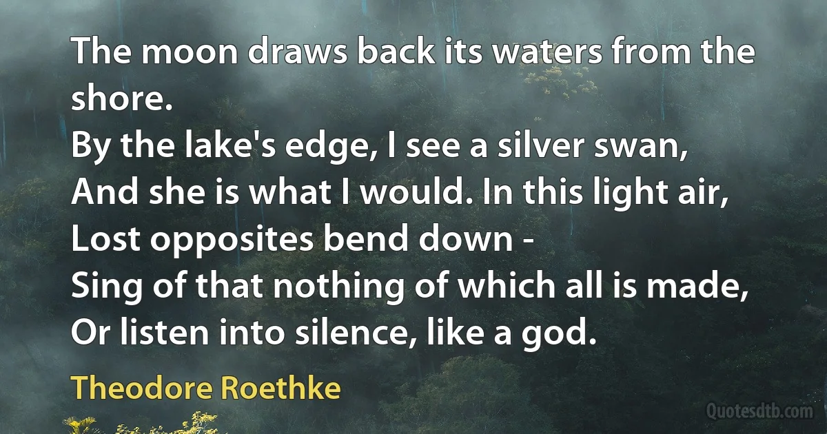 The moon draws back its waters from the shore.
By the lake's edge, I see a silver swan,
And she is what I would. In this light air,
Lost opposites bend down -
Sing of that nothing of which all is made,
Or listen into silence, like a god. (Theodore Roethke)