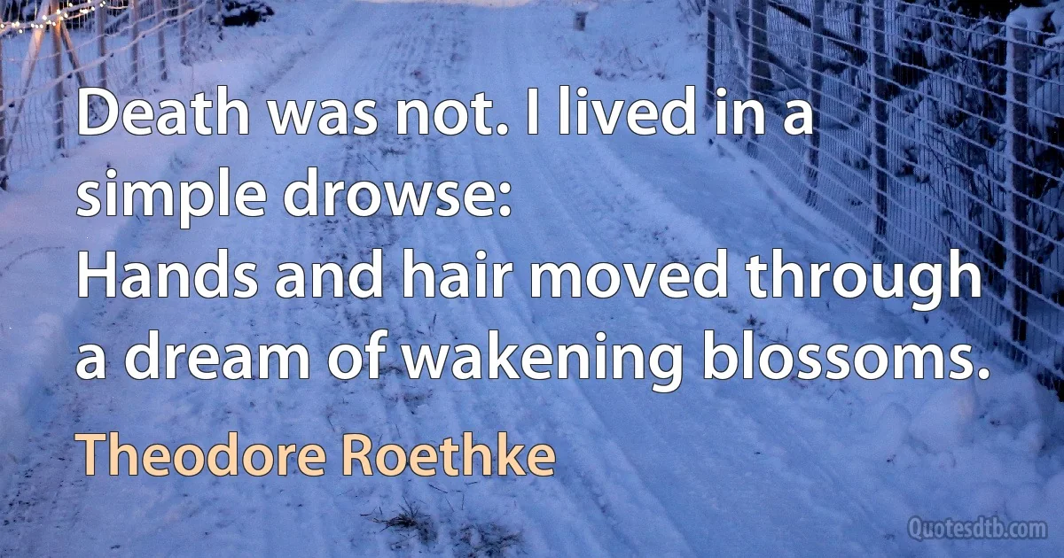 Death was not. I lived in a simple drowse:
Hands and hair moved through a dream of wakening blossoms. (Theodore Roethke)