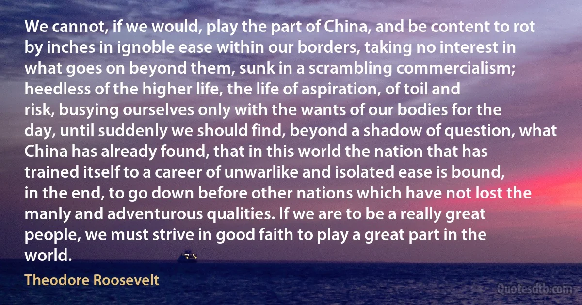 We cannot, if we would, play the part of China, and be content to rot by inches in ignoble ease within our borders, taking no interest in what goes on beyond them, sunk in a scrambling commercialism; heedless of the higher life, the life of aspiration, of toil and risk, busying ourselves only with the wants of our bodies for the day, until suddenly we should find, beyond a shadow of question, what China has already found, that in this world the nation that has trained itself to a career of unwarlike and isolated ease is bound, in the end, to go down before other nations which have not lost the manly and adventurous qualities. If we are to be a really great people, we must strive in good faith to play a great part in the world. (Theodore Roosevelt)