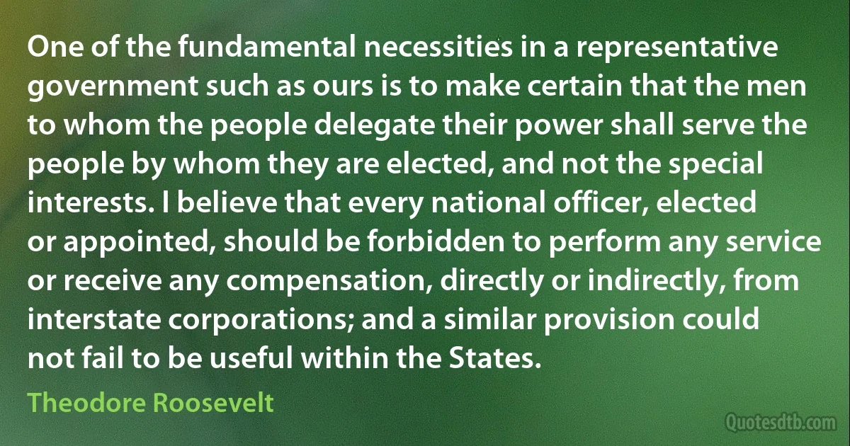 One of the fundamental necessities in a representative government such as ours is to make certain that the men to whom the people delegate their power shall serve the people by whom they are elected, and not the special interests. I believe that every national officer, elected or appointed, should be forbidden to perform any service or receive any compensation, directly or indirectly, from interstate corporations; and a similar provision could not fail to be useful within the States. (Theodore Roosevelt)