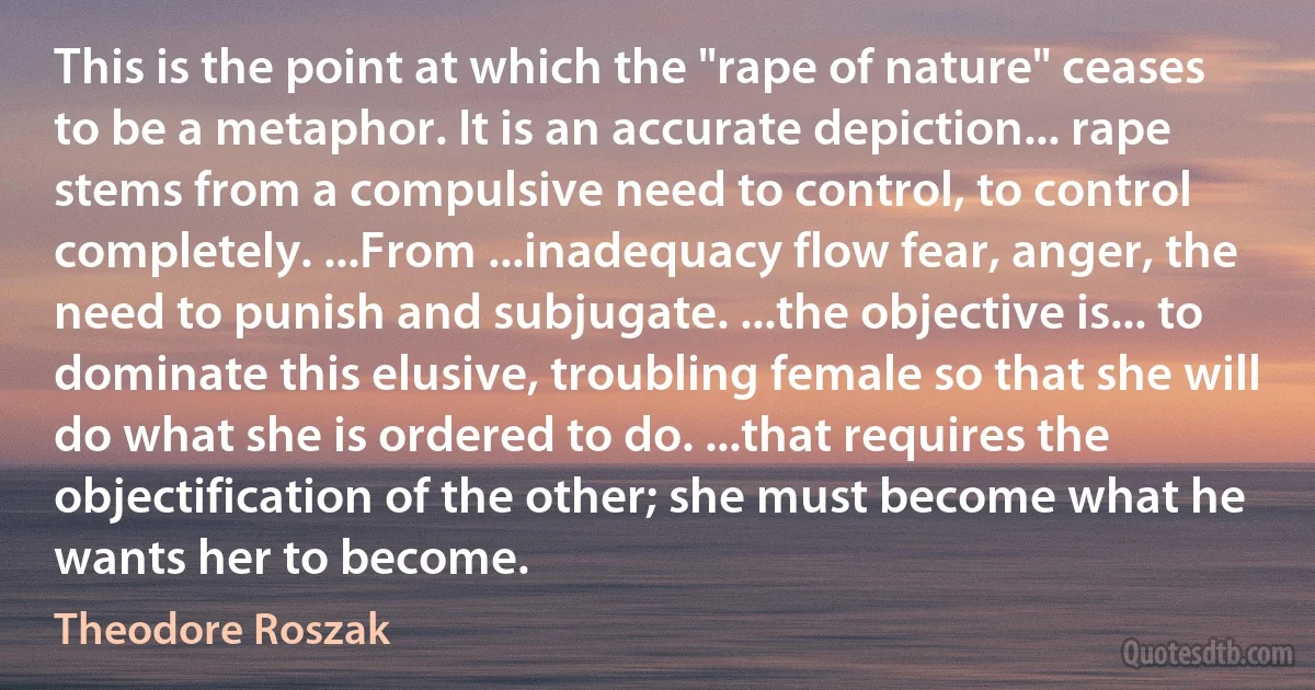 This is the point at which the "rape of nature" ceases to be a metaphor. It is an accurate depiction... rape stems from a compulsive need to control, to control completely. ...From ...inadequacy flow fear, anger, the need to punish and subjugate. ...the objective is... to dominate this elusive, troubling female so that she will do what she is ordered to do. ...that requires the objectification of the other; she must become what he wants her to become. (Theodore Roszak)