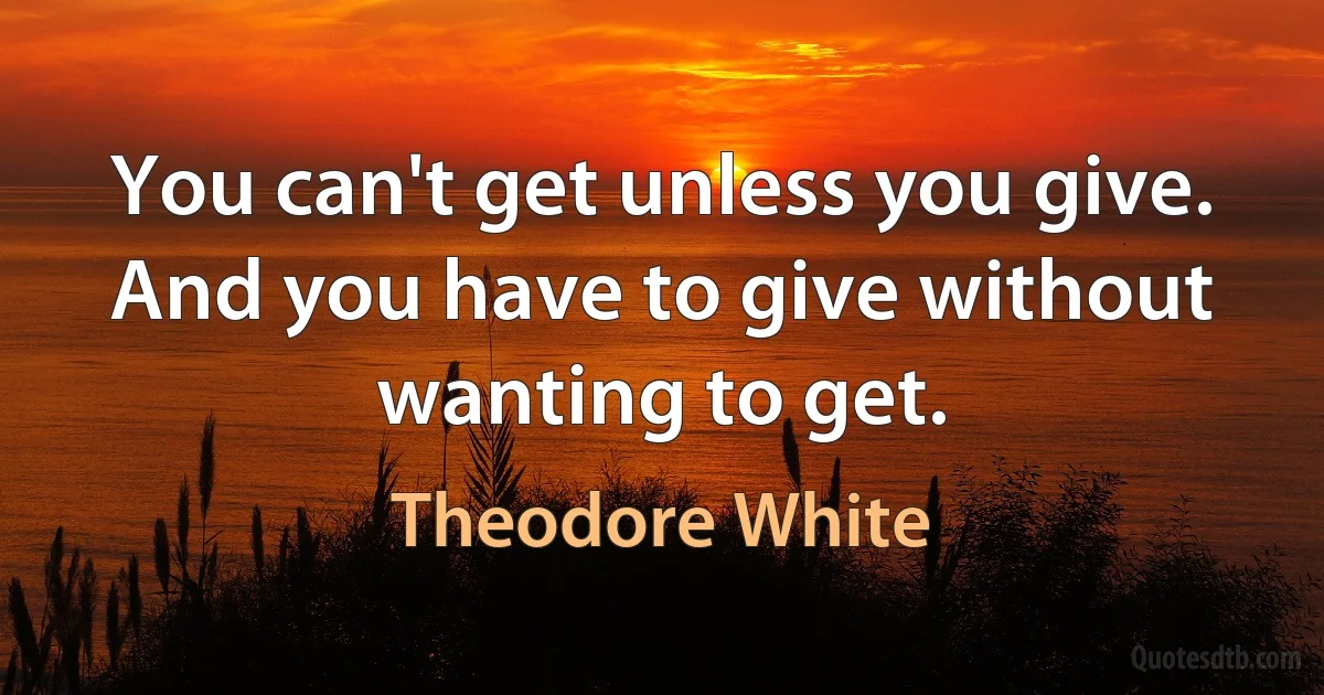 You can't get unless you give. And you have to give without wanting to get. (Theodore White)