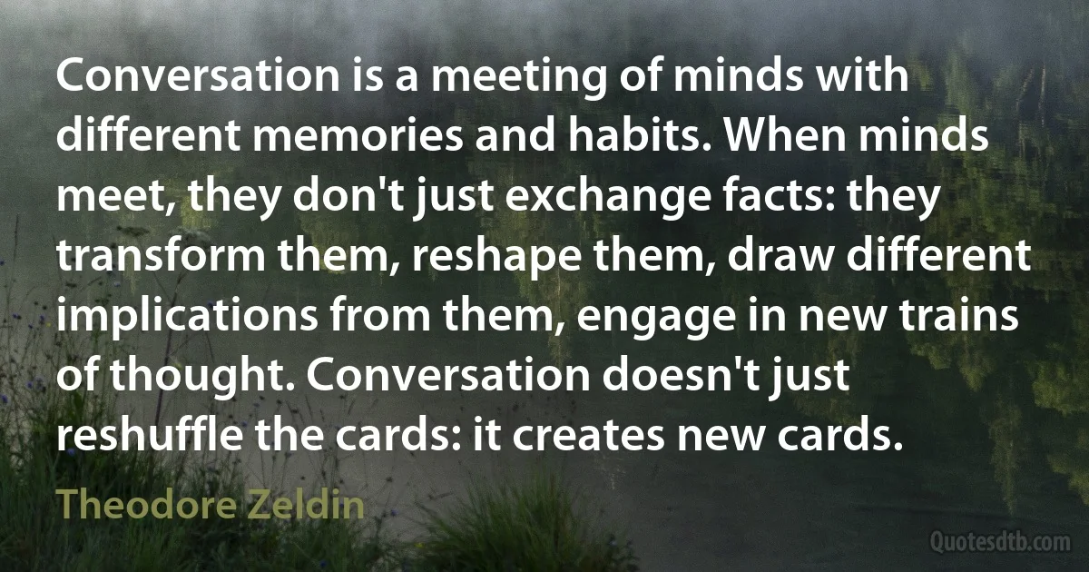 Conversation is a meeting of minds with different memories and habits. When minds meet, they don't just exchange facts: they transform them, reshape them, draw different implications from them, engage in new trains of thought. Conversation doesn't just reshuffle the cards: it creates new cards. (Theodore Zeldin)