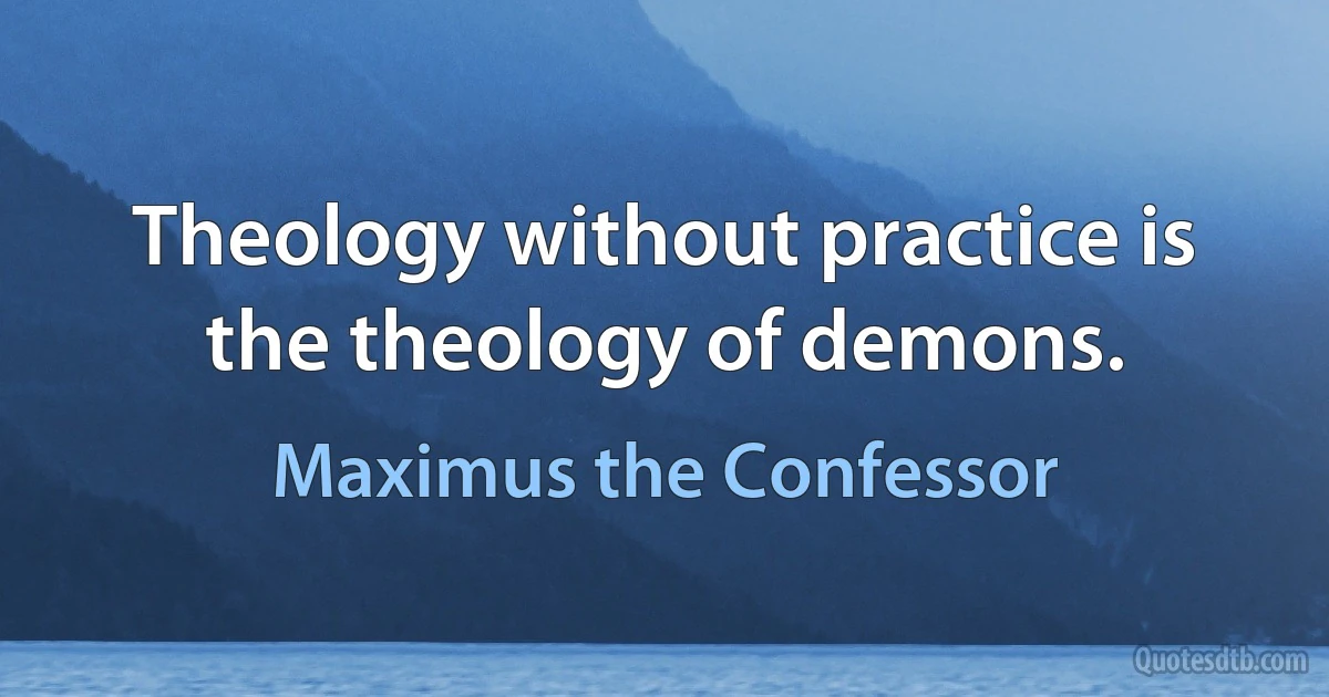 Theology without practice is the theology of demons. (Maximus the Confessor)