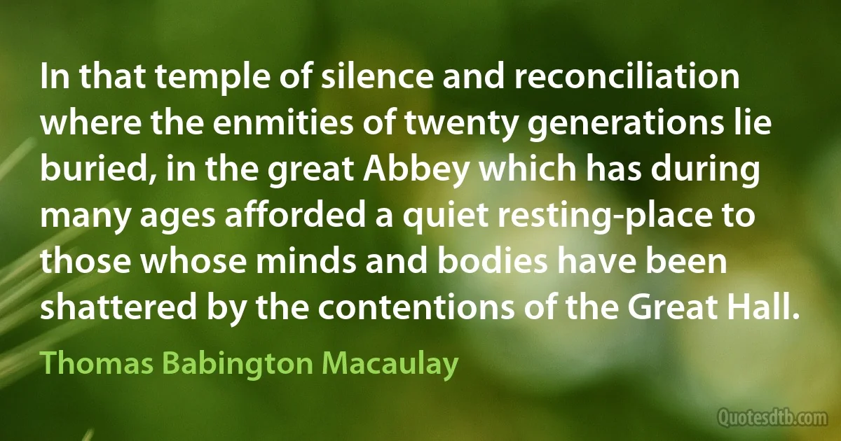 In that temple of silence and reconciliation where the enmities of twenty generations lie buried, in the great Abbey which has during many ages afforded a quiet resting-place to those whose minds and bodies have been shattered by the contentions of the Great Hall. (Thomas Babington Macaulay)