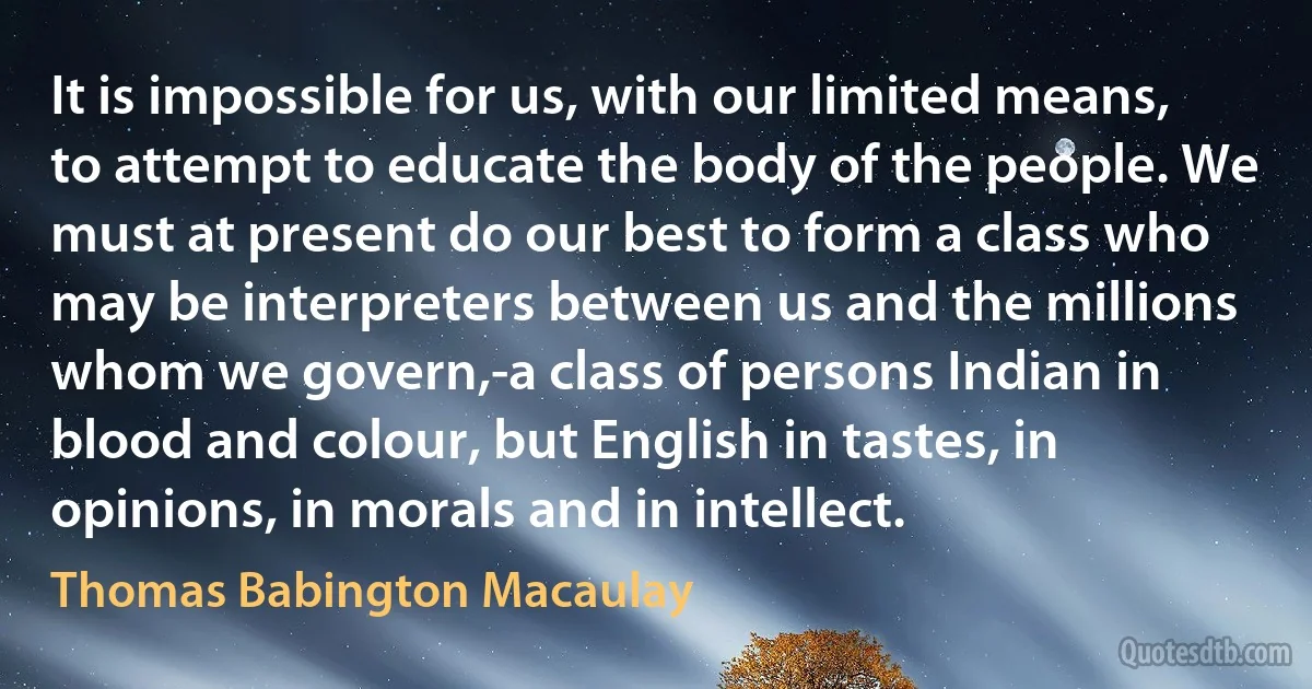 It is impossible for us, with our limited means, to attempt to educate the body of the people. We must at present do our best to form a class who may be interpreters between us and the millions whom we govern,-a class of persons Indian in blood and colour, but English in tastes, in opinions, in morals and in intellect. (Thomas Babington Macaulay)