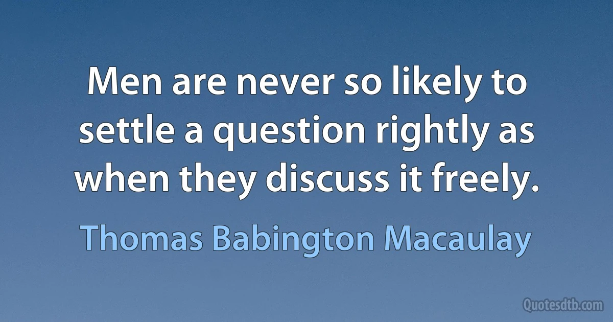 Men are never so likely to settle a question rightly as when they discuss it freely. (Thomas Babington Macaulay)