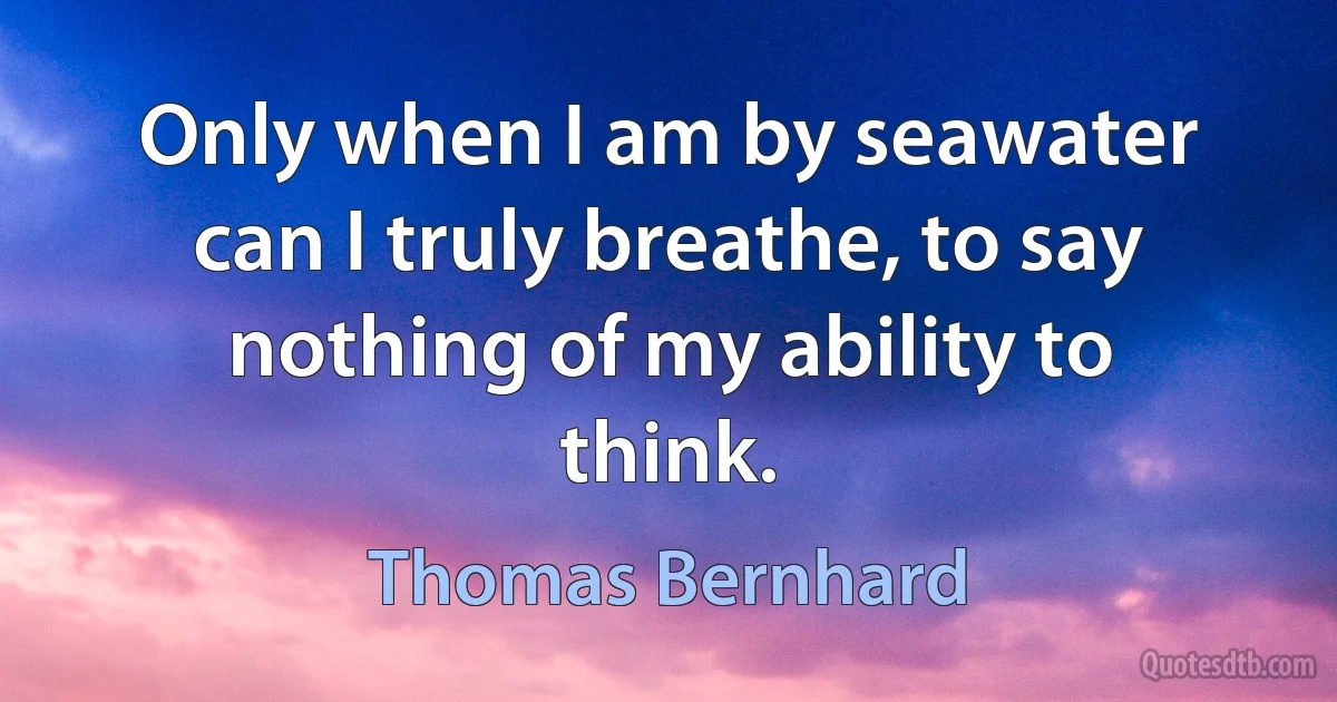 Only when I am by seawater can I truly breathe, to say nothing of my ability to think. (Thomas Bernhard)