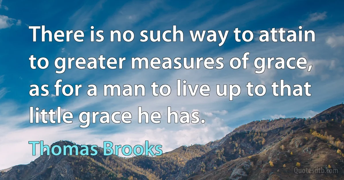 There is no such way to attain to greater measures of grace, as for a man to live up to that little grace he has. (Thomas Brooks)