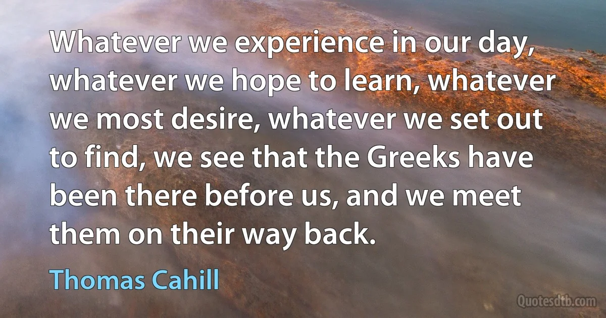 Whatever we experience in our day, whatever we hope to learn, whatever we most desire, whatever we set out to find, we see that the Greeks have been there before us, and we meet them on their way back. (Thomas Cahill)