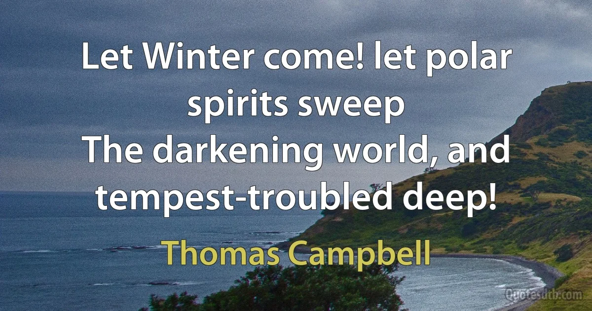 Let Winter come! let polar spirits sweep
The darkening world, and tempest-troubled deep! (Thomas Campbell)