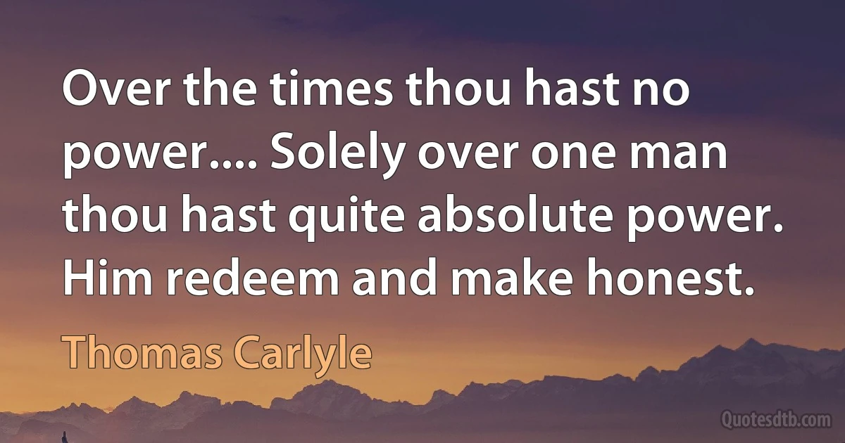 Over the times thou hast no power.... Solely over one man thou hast quite absolute power. Him redeem and make honest. (Thomas Carlyle)