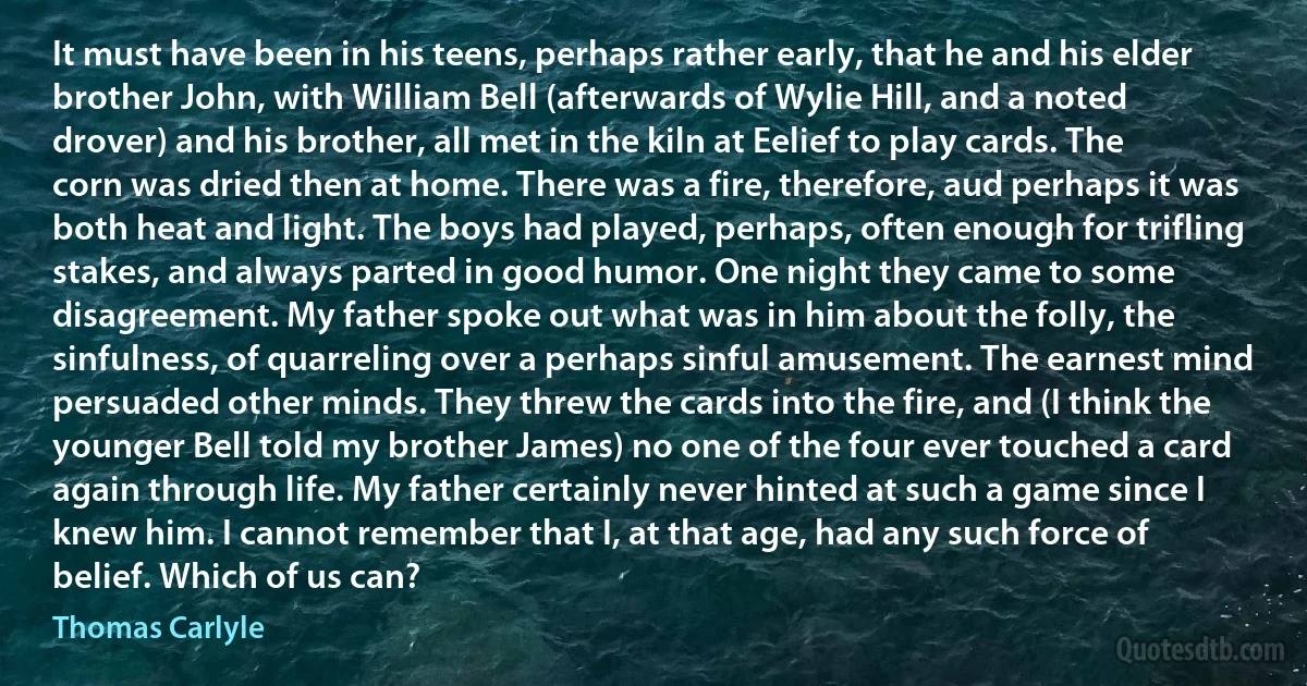 It must have been in his teens, perhaps rather early, that he and his elder brother John, with William Bell (afterwards of Wylie Hill, and a noted drover) and his brother, all met in the kiln at Eelief to play cards. The corn was dried then at home. There was a fire, therefore, aud perhaps it was both heat and light. The boys had played, perhaps, often enough for trifling stakes, and always parted in good humor. One night they came to some disagreement. My father spoke out what was in him about the folly, the sinfulness, of quarreling over a perhaps sinful amusement. The earnest mind persuaded other minds. They threw the cards into the fire, and (I think the younger Bell told my brother James) no one of the four ever touched a card again through life. My father certainly never hinted at such a game since I knew him. I cannot remember that I, at that age, had any such force of belief. Which of us can? (Thomas Carlyle)