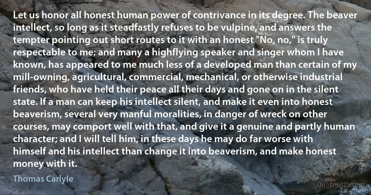 Let us honor all honest human power of contrivance in its degree. The beaver intellect, so long as it steadfastly refuses to be vulpine, and answers the tempter pointing out short routes to it with an honest "No, no," is truly respectable to me; and many a highflying speaker and singer whom I have known, has appeared to me much less of a developed man than certain of my mill-owning, agricultural, commercial, mechanical, or otherwise industrial friends, who have held their peace all their days and gone on in the silent state. If a man can keep his intellect silent, and make it even into honest beaverism, several very manful moralities, in danger of wreck on other courses, may comport well with that, and give it a genuine and partly human character; and I will tell him, in these days he may do far worse with himself and his intellect than change it into beaverism, and make honest money with it. (Thomas Carlyle)