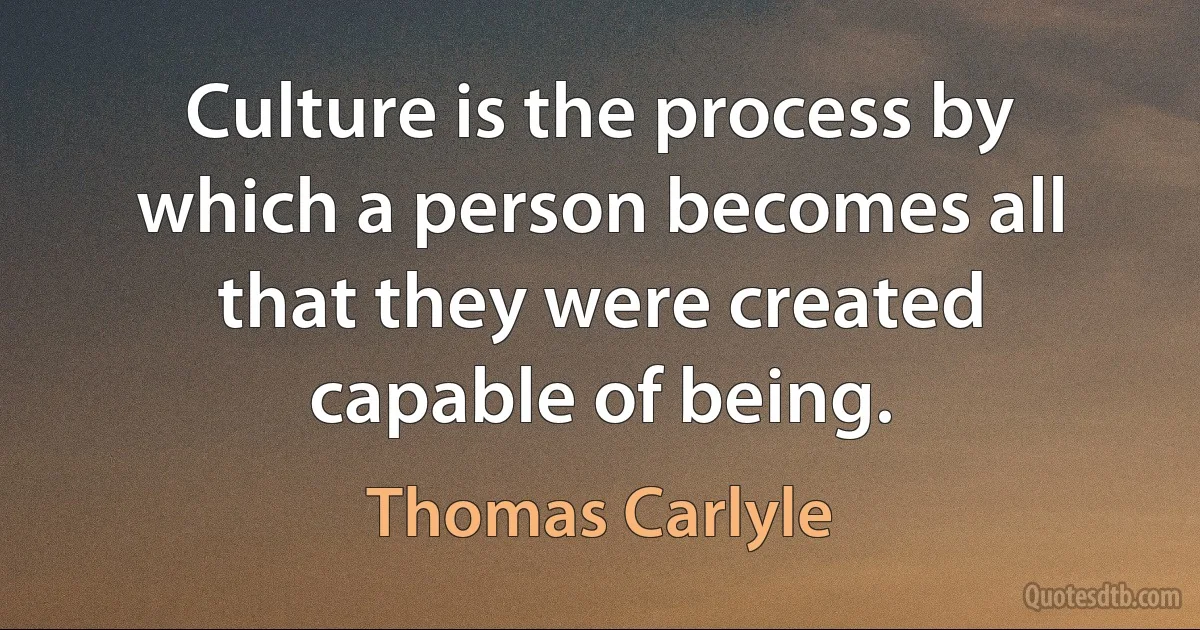 Culture is the process by which a person becomes all that they were created capable of being. (Thomas Carlyle)